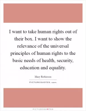 I want to take human rights out of their box. I want to show the relevance of the universal principles of human rights to the basic needs of health, security, education and equality Picture Quote #1