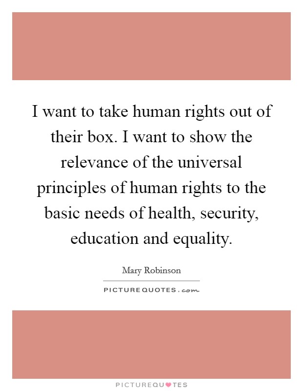 I want to take human rights out of their box. I want to show the relevance of the universal principles of human rights to the basic needs of health, security, education and equality. Picture Quote #1
