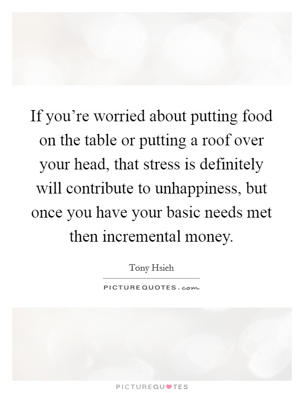 If you're worried about putting food on the table or putting a roof over your head, that stress is definitely will contribute to unhappiness, but once you have your basic needs met then incremental money. Picture Quote #1