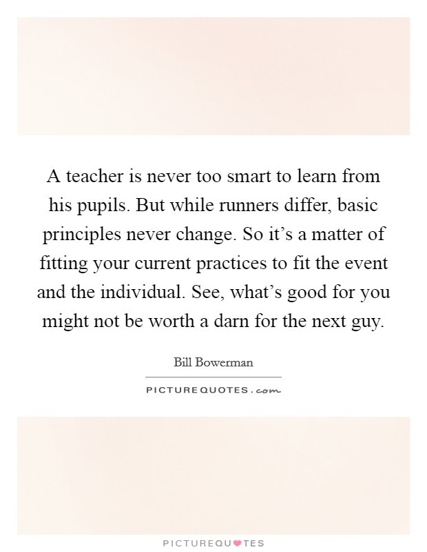 A teacher is never too smart to learn from his pupils. But while runners differ, basic principles never change. So it's a matter of fitting your current practices to fit the event and the individual. See, what's good for you might not be worth a darn for the next guy. Picture Quote #1