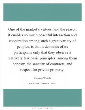 One of the market’s virtues, and the reason it enables so much peaceful interaction and cooperation among such a great variety of peoples, is that it demands of its participants only that they observe a relatively few basic principles, among them honesty, the sanctity of contracts, and respect for private property Picture Quote #1