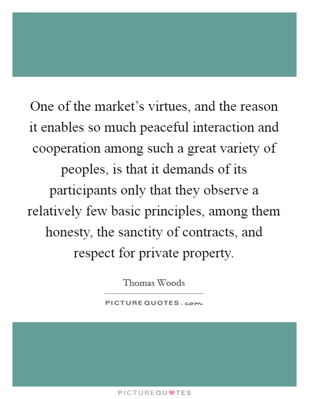 One of the market's virtues, and the reason it enables so much peaceful interaction and cooperation among such a great variety of peoples, is that it demands of its participants only that they observe a relatively few basic principles, among them honesty, the sanctity of contracts, and respect for private property. Picture Quote #1