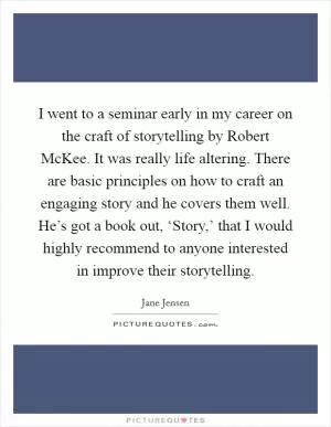 I went to a seminar early in my career on the craft of storytelling by Robert McKee. It was really life altering. There are basic principles on how to craft an engaging story and he covers them well. He’s got a book out, ‘Story,’ that I would highly recommend to anyone interested in improve their storytelling Picture Quote #1