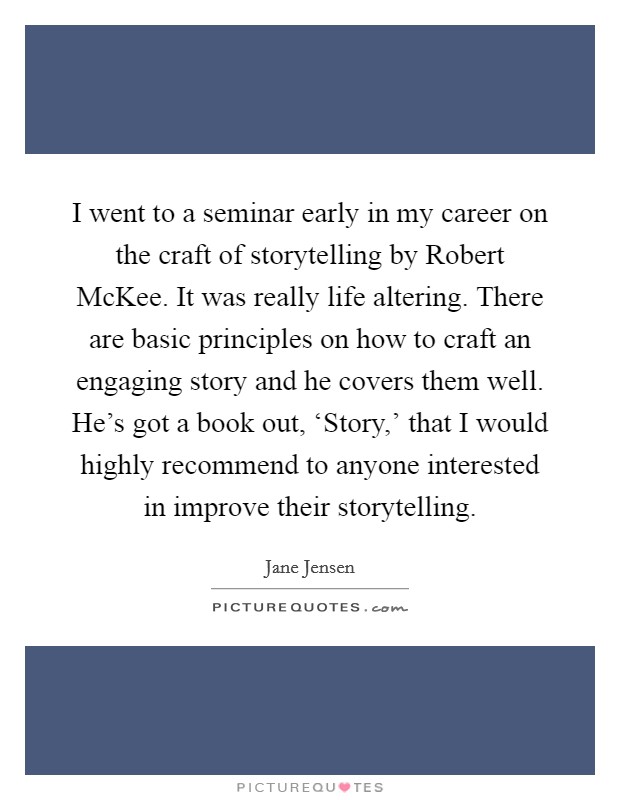 I went to a seminar early in my career on the craft of storytelling by Robert McKee. It was really life altering. There are basic principles on how to craft an engaging story and he covers them well. He's got a book out, ‘Story,' that I would highly recommend to anyone interested in improve their storytelling. Picture Quote #1