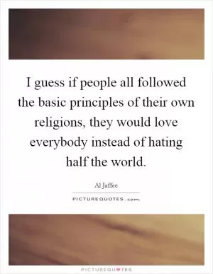 I guess if people all followed the basic principles of their own religions, they would love everybody instead of hating half the world Picture Quote #1