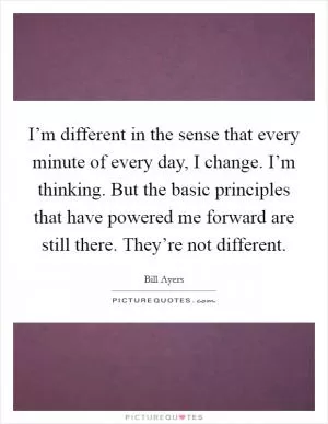 I’m different in the sense that every minute of every day, I change. I’m thinking. But the basic principles that have powered me forward are still there. They’re not different Picture Quote #1