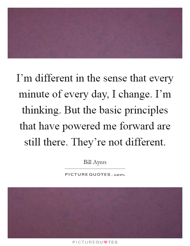 I'm different in the sense that every minute of every day, I change. I'm thinking. But the basic principles that have powered me forward are still there. They're not different. Picture Quote #1