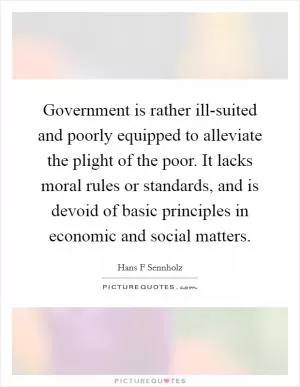 Government is rather ill-suited and poorly equipped to alleviate the plight of the poor. It lacks moral rules or standards, and is devoid of basic principles in economic and social matters Picture Quote #1