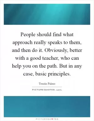 People should find what approach really speaks to them, and then do it. Obviously, better with a good teacher, who can help you on the path. But in any case, basic principles Picture Quote #1