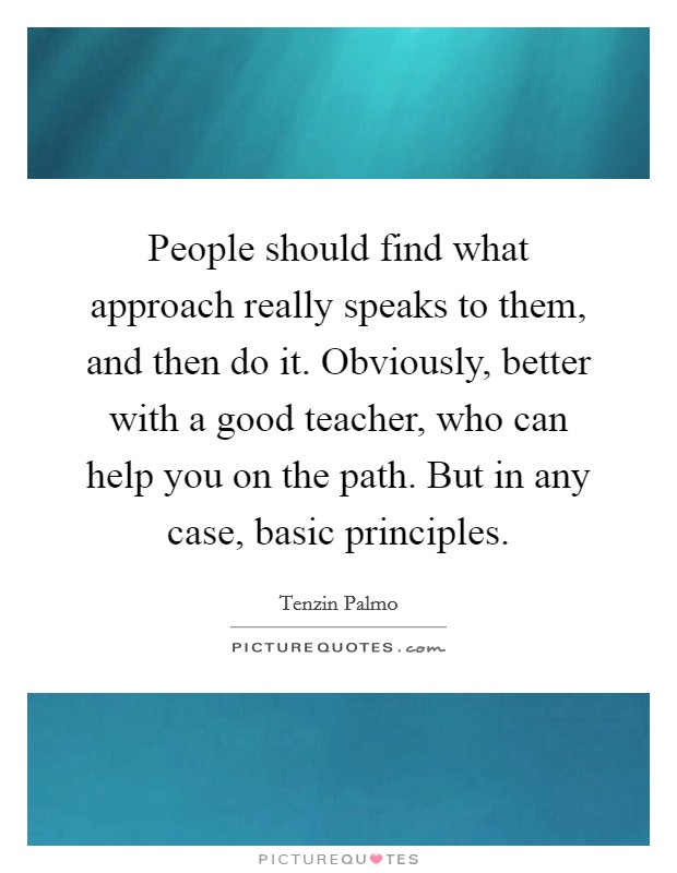 People should find what approach really speaks to them, and then do it. Obviously, better with a good teacher, who can help you on the path. But in any case, basic principles. Picture Quote #1