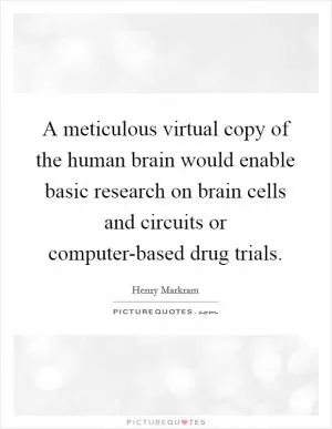 A meticulous virtual copy of the human brain would enable basic research on brain cells and circuits or computer-based drug trials Picture Quote #1
