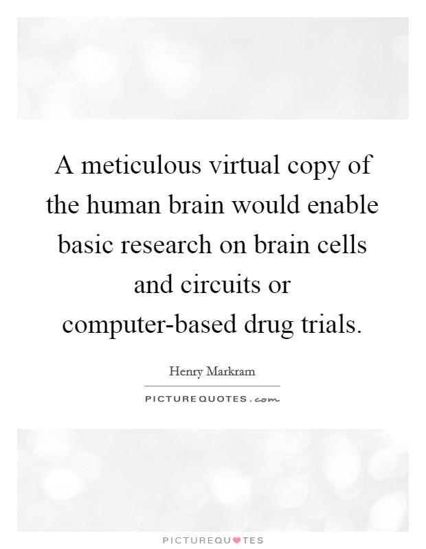 A meticulous virtual copy of the human brain would enable basic research on brain cells and circuits or computer-based drug trials. Picture Quote #1