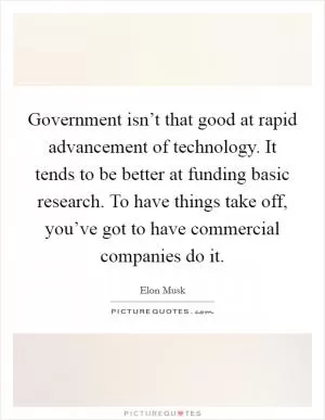 Government isn’t that good at rapid advancement of technology. It tends to be better at funding basic research. To have things take off, you’ve got to have commercial companies do it Picture Quote #1