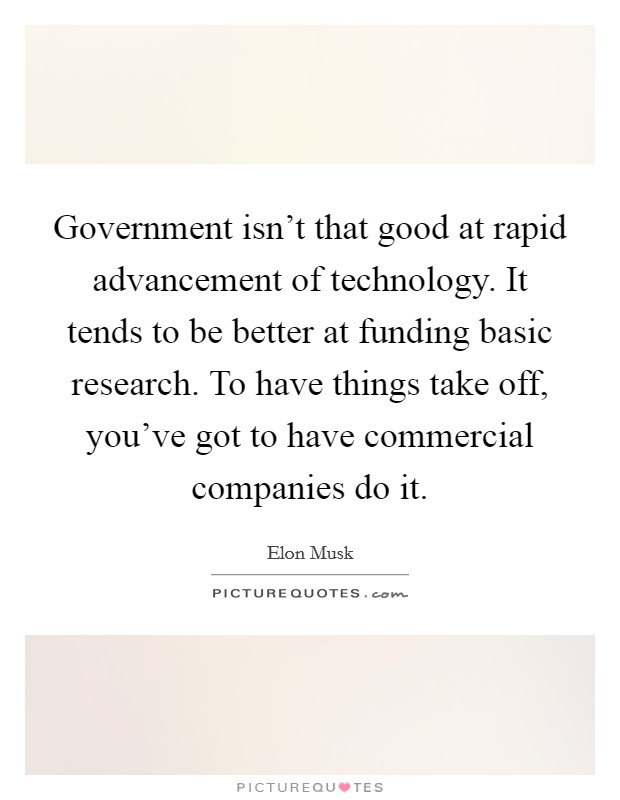 Government isn't that good at rapid advancement of technology. It tends to be better at funding basic research. To have things take off, you've got to have commercial companies do it. Picture Quote #1
