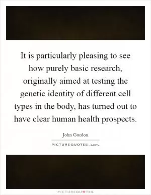 It is particularly pleasing to see how purely basic research, originally aimed at testing the genetic identity of different cell types in the body, has turned out to have clear human health prospects Picture Quote #1