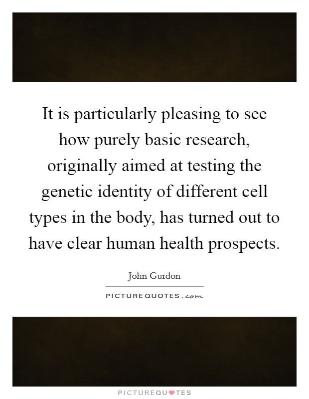 It is particularly pleasing to see how purely basic research, originally aimed at testing the genetic identity of different cell types in the body, has turned out to have clear human health prospects. Picture Quote #1