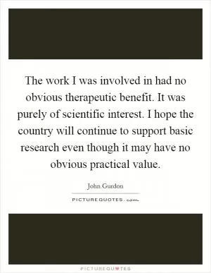 The work I was involved in had no obvious therapeutic benefit. It was purely of scientific interest. I hope the country will continue to support basic research even though it may have no obvious practical value Picture Quote #1