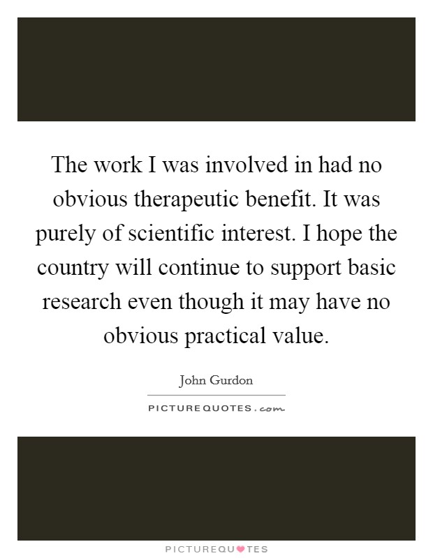 The work I was involved in had no obvious therapeutic benefit. It was purely of scientific interest. I hope the country will continue to support basic research even though it may have no obvious practical value. Picture Quote #1