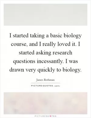 I started taking a basic biology course, and I really loved it. I started asking research questions incessantly. I was drawn very quickly to biology Picture Quote #1