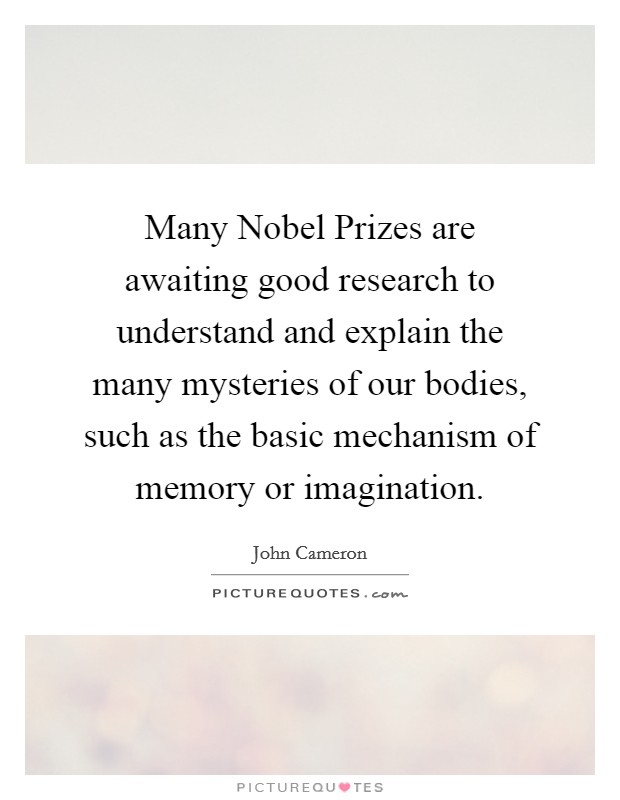 Many Nobel Prizes are awaiting good research to understand and explain the many mysteries of our bodies, such as the basic mechanism of memory or imagination. Picture Quote #1