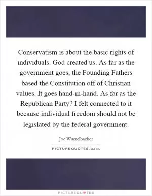 Conservatism is about the basic rights of individuals. God created us. As far as the government goes, the Founding Fathers based the Constitution off of Christian values. It goes hand-in-hand. As far as the Republican Party? I felt connected to it because individual freedom should not be legislated by the federal government Picture Quote #1