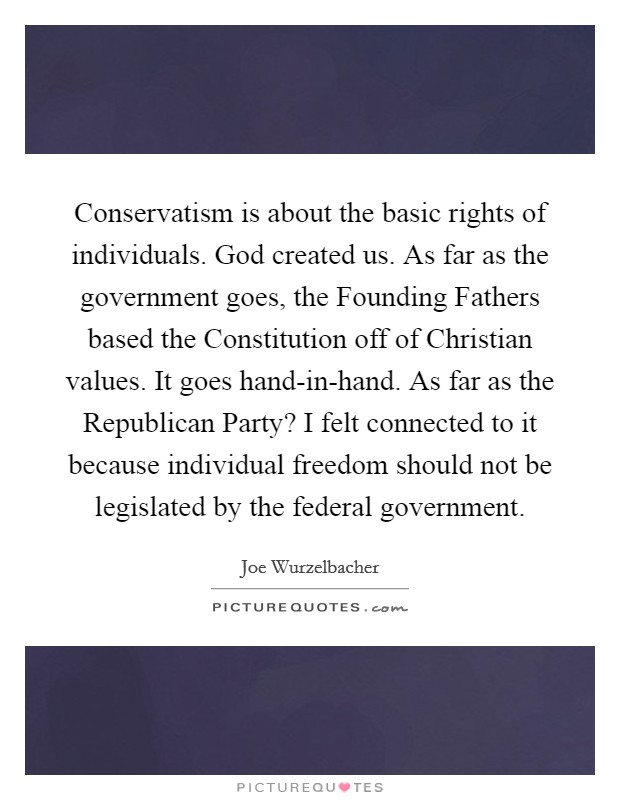 Conservatism is about the basic rights of individuals. God created us. As far as the government goes, the Founding Fathers based the Constitution off of Christian values. It goes hand-in-hand. As far as the Republican Party? I felt connected to it because individual freedom should not be legislated by the federal government. Picture Quote #1