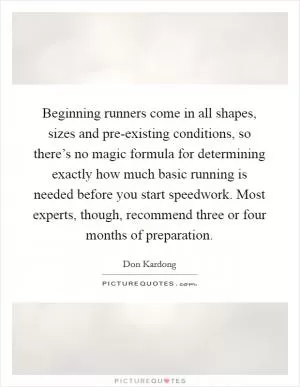 Beginning runners come in all shapes, sizes and pre-existing conditions, so there’s no magic formula for determining exactly how much basic running is needed before you start speedwork. Most experts, though, recommend three or four months of preparation Picture Quote #1