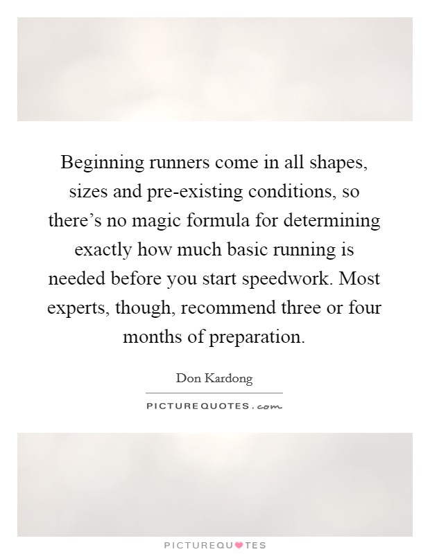 Beginning runners come in all shapes, sizes and pre-existing conditions, so there's no magic formula for determining exactly how much basic running is needed before you start speedwork. Most experts, though, recommend three or four months of preparation. Picture Quote #1