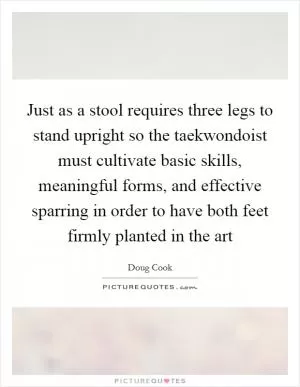 Just as a stool requires three legs to stand upright so the taekwondoist must cultivate basic skills, meaningful forms, and effective sparring in order to have both feet firmly planted in the art Picture Quote #1