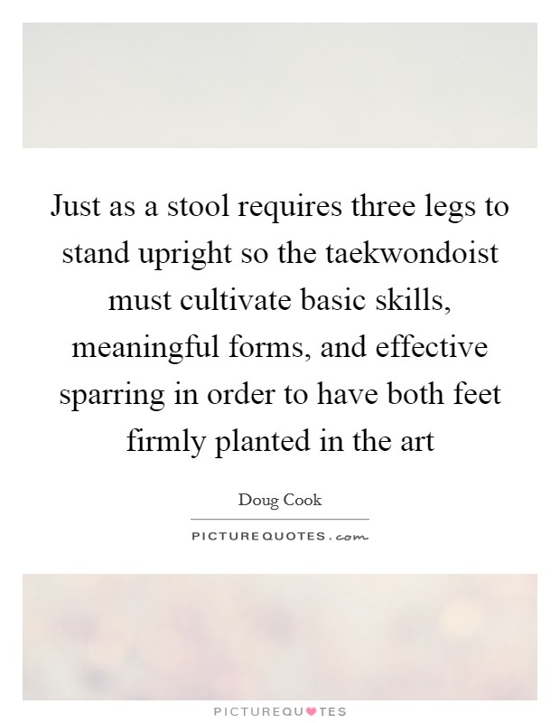 Just as a stool requires three legs to stand upright so the taekwondoist must cultivate basic skills, meaningful forms, and effective sparring in order to have both feet firmly planted in the art Picture Quote #1