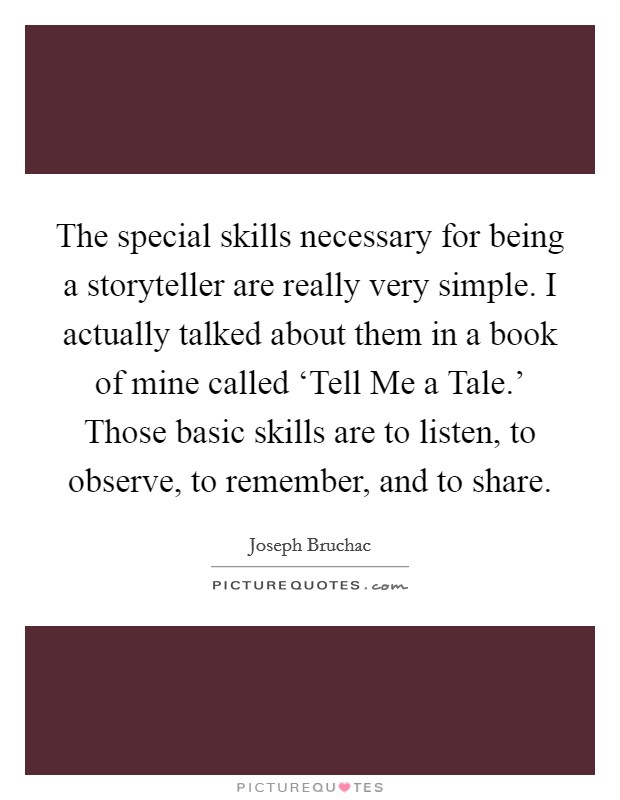 The special skills necessary for being a storyteller are really very simple. I actually talked about them in a book of mine called ‘Tell Me a Tale.' Those basic skills are to listen, to observe, to remember, and to share. Picture Quote #1