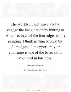 The worlds I paint leave a lot to engage the imagination by hinting at what lies beyond the four edges of the painting. I think getting beyond the four edges of an opportunity or challenge is one of the basic skills you need in business Picture Quote #1