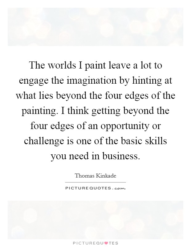 The worlds I paint leave a lot to engage the imagination by hinting at what lies beyond the four edges of the painting. I think getting beyond the four edges of an opportunity or challenge is one of the basic skills you need in business. Picture Quote #1