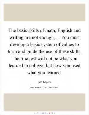 The basic skills of math, English and writing are not enough, ... You must develop a basic system of values to form and guide the use of these skills. The true test will not be what you learned in college, but how you used what you learned Picture Quote #1