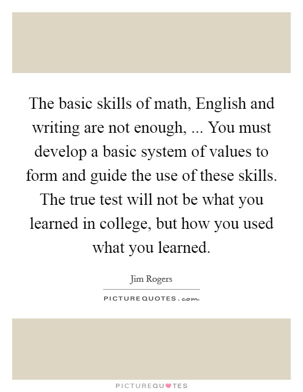 The basic skills of math, English and writing are not enough, ... You must develop a basic system of values to form and guide the use of these skills. The true test will not be what you learned in college, but how you used what you learned. Picture Quote #1