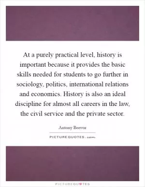 At a purely practical level, history is important because it provides the basic skills needed for students to go further in sociology, politics, international relations and economics. History is also an ideal discipline for almost all careers in the law, the civil service and the private sector Picture Quote #1