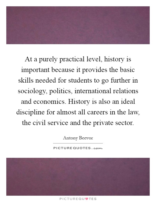 At a purely practical level, history is important because it provides the basic skills needed for students to go further in sociology, politics, international relations and economics. History is also an ideal discipline for almost all careers in the law, the civil service and the private sector. Picture Quote #1