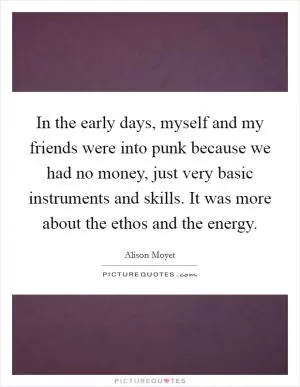 In the early days, myself and my friends were into punk because we had no money, just very basic instruments and skills. It was more about the ethos and the energy Picture Quote #1