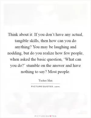 Think about it: If you don’t have any actual, tangible skills, then how can you do anything? You may be laughing and nodding, but do you realize how few people, when asked the basic question, ‘What can you do?’ stumble on the answer and have nothing to say? Most people Picture Quote #1