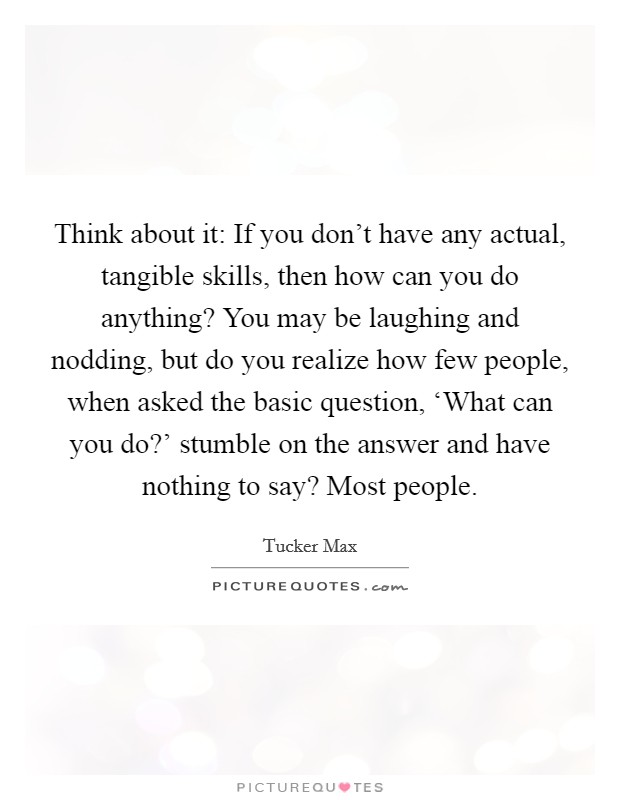 Think about it: If you don't have any actual, tangible skills, then how can you do anything? You may be laughing and nodding, but do you realize how few people, when asked the basic question, ‘What can you do?' stumble on the answer and have nothing to say? Most people. Picture Quote #1