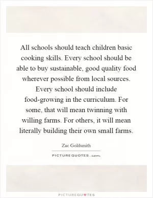 All schools should teach children basic cooking skills. Every school should be able to buy sustainable, good quality food wherever possible from local sources. Every school should include food-growing in the curriculum. For some, that will mean twinning with willing farms. For others, it will mean literally building their own small farms Picture Quote #1