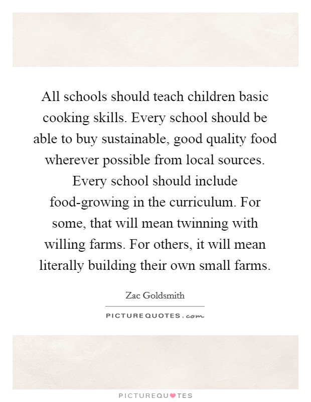 All schools should teach children basic cooking skills. Every school should be able to buy sustainable, good quality food wherever possible from local sources. Every school should include food-growing in the curriculum. For some, that will mean twinning with willing farms. For others, it will mean literally building their own small farms. Picture Quote #1