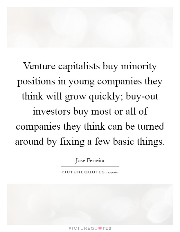 Venture capitalists buy minority positions in young companies they think will grow quickly; buy-out investors buy most or all of companies they think can be turned around by fixing a few basic things. Picture Quote #1