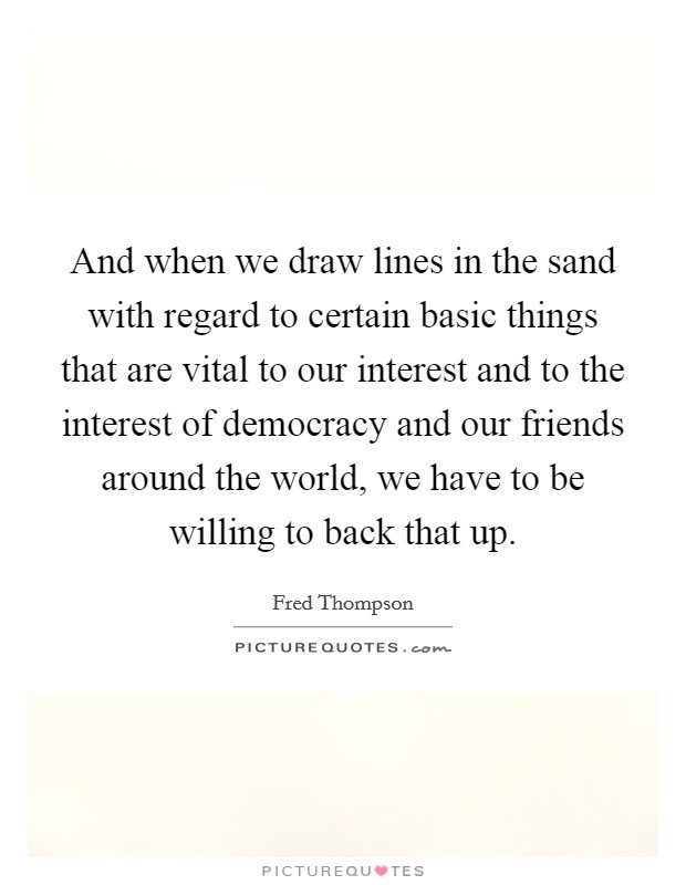And when we draw lines in the sand with regard to certain basic things that are vital to our interest and to the interest of democracy and our friends around the world, we have to be willing to back that up. Picture Quote #1