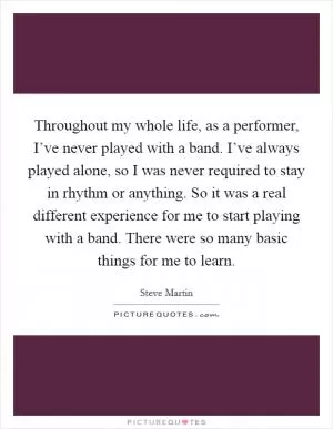 Throughout my whole life, as a performer, I’ve never played with a band. I’ve always played alone, so I was never required to stay in rhythm or anything. So it was a real different experience for me to start playing with a band. There were so many basic things for me to learn Picture Quote #1