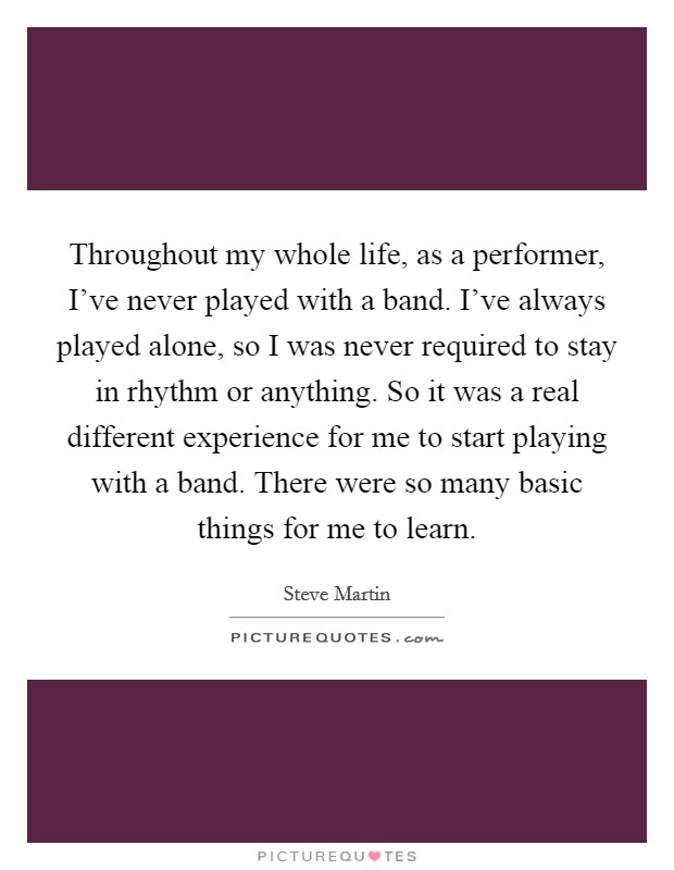 Throughout my whole life, as a performer, I've never played with a band. I've always played alone, so I was never required to stay in rhythm or anything. So it was a real different experience for me to start playing with a band. There were so many basic things for me to learn. Picture Quote #1