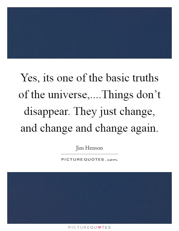 Yes, its one of the basic truths of the universe,....Things don't disappear. They just change, and change and change again. Picture Quote #1