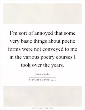 I’m sort of annoyed that some very basic things about poetic forms were not conveyed to me in the various poetry courses I took over the years Picture Quote #1