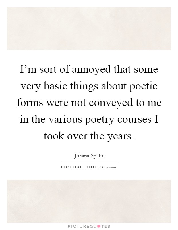 I'm sort of annoyed that some very basic things about poetic forms were not conveyed to me in the various poetry courses I took over the years. Picture Quote #1