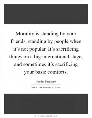 Morality is standing by your friends, standing by people when it’s not popular. It’s sacrificing things on a big international stage, and sometimes it’s sacrificing your basic comforts Picture Quote #1